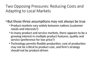 Two Opposing Pressures: Reducing Costs and
Adapting to Local Markets
•But those three assumptions may not always be true
• Product markets vary widely between nations (customer
needs and interests?)
• In many product and service markets, there appears to be a
growing interest in multiple product features, quality and
service (preference for low price?)
• Technology permits flexible production, cost of production
may not be critical to product cost, and firm’s strategy
should not be product-driven
 