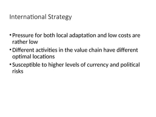 International Strategy
•Pressure for both local adaptation and low costs are
rather low
•Different activities in the value chain have different
optimal locations
•Susceptible to higher levels of currency and political
risks
 