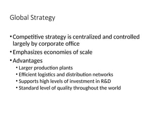 Global Strategy
•Competitive strategy is centralized and controlled
largely by corporate office
•Emphasizes economies of scale
•Advantages
• Larger production plants
• Efficient logistics and distribution networks
• Supports high levels of investment in R&D
• Standard level of quality throughout the world
 