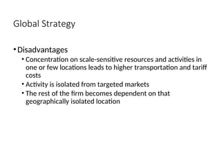 Global Strategy
•Disadvantages
• Concentration on scale-sensitive resources and activities in
one or few locations leads to higher transportation and tariff
costs
• Activity is isolated from targeted markets
• The rest of the firm becomes dependent on that
geographically isolated location
 
