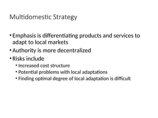 Multidomestic Strategy
•Emphasis is differentiating products and services to
adapt to local markets
•Authority is more decentralized
•Risks include
• Increased cost structure
• Potential problems with local adaptations
• Finding optimal degree of local adaptation is difficult
 