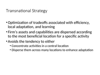 Transnational Strategy
•Optimization of tradeoffs associated with efficiency,
local adaptation, and learning
•Firm’s assets and capabilities are dispersed according
to the most beneficial location for a specific activity
•Avoids the tendency to either
• Concentrate activities in a central location
• Disperse them across many locations to enhance adaptation
 