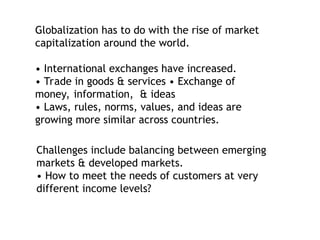 Globalization has to do with the rise of market
capitalization around the world.
• International exchanges have increased.
• Trade in goods & services • Exchange of
money, information, & ideas
• Laws, rules, norms, values, and ideas are
growing more similar across countries.
Challenges include balancing between emerging
markets & developed markets.
• How to meet the needs of customers at very
different income levels?
 