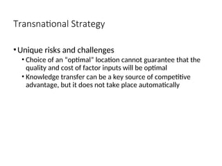 Transnational Strategy
•Unique risks and challenges
• Choice of an “optimal” location cannot guarantee that the
quality and cost of factor inputs will be optimal
• Knowledge transfer can be a key source of competitive
advantage, but it does not take place automatically
 
