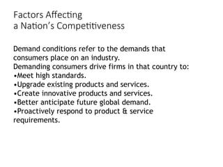 Factors Affecting
a Nation’s Competitiveness
Demand conditions refer to the demands that
consumers place on an industry.
Demanding consumers drive firms in that country to:
•Meet high standards.
•Upgrade existing products and services.
•Create innovative products and services.
•Better anticipate future global demand.
•Proactively respond to product & service
requirements.
 