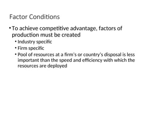 Factor Conditions
•To achieve competitive advantage, factors of
production must be created
• Industry specific
• Firm specific
• Pool of resources at a firm’s or country’s disposal is less
important than the speed and efficiency with which the
resources are deployed
 