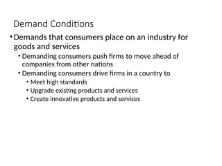 Demand Conditions
•Demands that consumers place on an industry for
goods and services
• Demanding consumers push firms to move ahead of
companies from other nations
• Demanding consumers drive firms in a country to
• Meet high standards
• Upgrade existing products and services
• Create innovative products and services
 