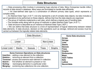 Data Structures
      -- Data processing often involves in processing huge volumes of data. Many Companies handle million
 records of data stored in database. Many ways are formulated to handle data efficiently.
         -- An User-defined data type is a combination of different primary data types, which represents a
 complex entity.
     -- An Abstract Data Type ( A D T ) not only represents a set of complex data objects, but also includes a
 set of operations to be performed on these objects, defines that how the data objects are organized.
     -- The group of methods implements a set rules, which defines a logical way of handling data.
     -- The complex entity along with its group of methods is called Abstract Data Type ( A D T ) .
     -- Data structure is described as an instance of Abstract Data Type ( ADT ).
       -- We can define that Data structure is a kind of representation of logical relationship between related
 data elements. In data structure, decision on the operations such as storage, retrieval and access must be
 carried out between the logically related data elements.

                               Data Structure                                   Some Data structures
                                                                          Arrays
                                                                          Strings
               Linear                             Non-Linear              Lists
                                                                          Stacks
                                                                          Queues
Linear Lists     Stacks        Queues          Trees        Graphs        Trees
                                                                          Graphs
         Some Common Operations on Data structures                        Dictionaries
Insertion : adding a new element to the collection.                       Maps
Deletion : removing an element from a collection.                         Hash Tables
Traversal : access and examine each element in collection.                Sets
Search : find whether an element is present or not.                       Lattice
Sorting : rearranging elements in a particular order.                     Neural-Nets
Merging : combining two collections into one collection.
 