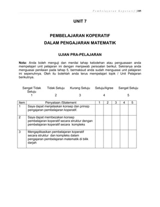 P e m b e l a j a r a n K o p e r a t i f | 105
UNIT 7
PEMBELAJARAN KOPERATIF
DALAM PENGAJARAN MATEMATIK
UJIAN PRA-PELAJARAN
Nota: Anda boleh menguji dan menilai tahap kebolehan atau penguasaan anda
mempelajari unit pelajaran ini dengan menjawab persoalan berikut. Sekiranya anda
menguasai penilaian pada tahap 5, bermaksud anda sudah menguasai unit pelajaran
ini sepenuhnya. Oleh itu bolehlah anda terus mempelajari topik / Unit Pelajaran
berikutnya.
Sangat Tidak
Setuju
Tidak Setuju Kurang Setuju Setuju/Agree Sangat Setuju
1 2 3 4 5
Item Penyataan /Statement 1 2 3 4 5
1 Saya dapat menjelaskan konsep dan prinsip
pengajaran pembelajaran koperatif.
2 Saya dapat membezakan konsep
pembelajaran koperatif secara struktur dengan
pembelajaran koperatif secara kompleks
3 Mengaplikasikan pembelajaran koperatif
secara struktur dan kompleks dalam
pengajaran pembelajaran matematik di bilik
darjah
 