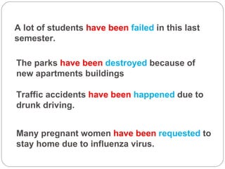 A lot of students  have been  failed  in this last semester. The parks  have been  destroyed  because of new apartments buildings  Traffic accidents  have been  happened  due to drunk driving.  Many pregnant women  have been  requested  to stay home due to influenza virus. 