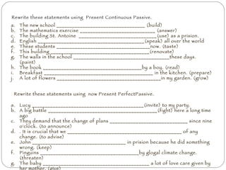 Rewrite these statements using  Present Continuous Passive. The new school __________________________________ (build) The mathematics exercise _____________________________ (answer) The building St. Antoine  ______________________________(use) as a prision. English _________________________________________(speak) all over the world These students ____________________________________now. (taste) This building ______________________________________(renovate) The walls in the school _____________________________________these days. (paint) The book ______________________________________by a boy. (read) Breakfast __________________________________________ in the kitchen. (prepare) A lot of flowers ________________________________________in my garden. (grow) Lucy ___________________________________________(invite) to my party. A big battle __________________________________________(fight) here a long time ago They demand that the change of plans ______________________________ since nine o'clock. (to announce) . It is crucial that we ____________________________________________ of any change. (to advise) John ____________________________________ in prision because he did something wrong. (keep) Pinguins ______________________________________by glogal climate change. (threaten)  The baby _________________________________________ a lot of love care given by her mother. (give) They _____________________________________ to a work in a big project .(assign) The Eiffel Tower ________________________________ by people from all over the world. (visit) Rewrite these statements using  now Present PerfectPassive. 