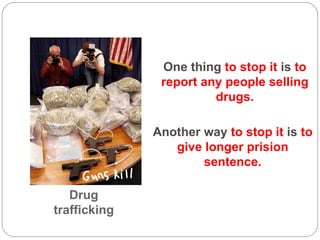 Drug trafficking One thing  to stop it  is  to report any people selling drugs. Another way  to stop it  is  to give longer prision sentence. 