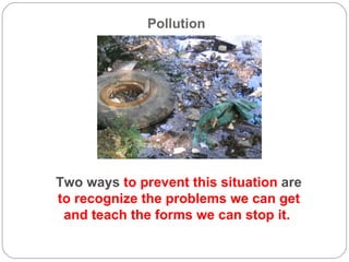Pollution  Two ways  to prevent this situation  are  to recognize the problems we can get and teach the forms we can stop it.  