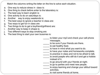 Match the columns writing the letter on the line to solve each situation.  One way to reduce stress in  class is: One thing to check before enter to the laboratory is: The best way to learn english is: One activity to do on saturdays is: Another  way to enjoy weekends is: The best ways to ignore a teacher in class are: Two ways to get fun in class are: Two things to do to get a boyfriend/girlfriend are: Another way to keep in shape is: Two different ways to stop smoking are: The best thing to start your own bussines is: _____ to listen your mp3 and check your cell phone messages. _____ to be sure if your friends are there. _____ to eat healthy food. _____ to have in mind what you want to do. _____ to have your notes and homeworks complete. _____ to practice in class and not to be afraid to talk. _____ to avoid poeple who still do it and get a hobbie  instead of it. _____ to go around with your friends at night. _____ to go to parties and meet new people. _____ to enjoy learning and change your attitud toward  activities. _____ to visit some friends at home. 