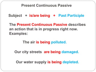 Present Continuous Passive Subject  +  is/are being  +   Past Participle The  Present Continuous Passive  describes an action that is in progress right now.  Examples: The air  is being  polluted. Our city streets  are being  damaged. Our water supply  is being  depleted. 