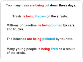 Too many trees  are being  cut  down these days. Trash  is being  thrown  on the streets. Millions of gasoline  is being  burned  by cars and trucks. The beaches  are being  polluted  by tourists. Many young people  is being  fired  as a result of the crisis. 