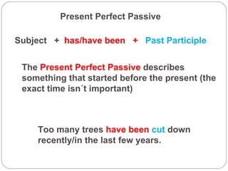 Present Perfect Passive Subject  +  has/have been  +   Past Participle The  Present Perfect Passive  describes something that started before the present (the exact time isn´t important) Too many trees  have been  cut  down recently/in the last few years. 