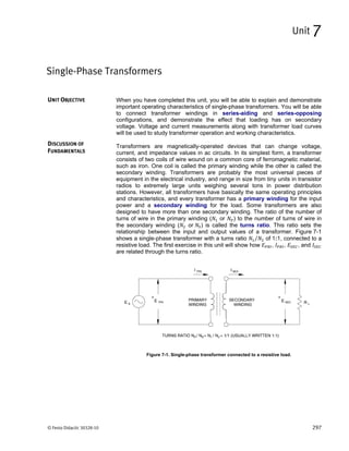 © Festo Didactic 30328-10 297
When you have completed this unit, you will be able to explain and demonstrate
important operating characteristics of single-phase transformers. You will be able
to connect transformer windings in series-aiding and series-opposing
configurations, and demonstrate the effect that loading has on secondary
voltage. Voltage and current measurements along with transformer load curves
will be used to study transformer operation and working characteristics.
Transformers are magnetically-operated devices that can change voltage,
current, and impedance values in ac circuits. In its simplest form, a transformer
consists of two coils of wire wound on a common core of ferromagnetic material,
such as iron. One coil is called the primary winding while the other is called the
secondary winding. Transformers are probably the most universal pieces of
equipment in the electrical industry, and range in size from tiny units in transistor
radios to extremely large units weighing several tons in power distribution
stations. However, all transformers have basically the same operating principles
and characteristics, and every transformer has a primary winding for the input
power and a secondary winding for the load. Some transformers are also
designed to have more than one secondary winding. The ratio of the number of
turns of wire in the primary winding ( or ) to the number of turns of wire in
the secondary winding ( or ) is called the turns ratio. This ratio sets the
relationship between the input and output values of a transformer. Figure 7-1
shows a single-phase transformer with a turns ratio ⁄ of 1:1, connected to a
resistive load. The first exercise in this unit will show how , , , and
are related through the turns ratio.
Figure 7-1. Single-phase transformer connected to a resistive load.
Single-Phase Transformers
Unit 7
UNIT OBJECTIVE
DISCUSSION OF
FUNDAMENTALS
 