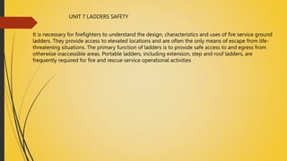UNIT 7 LADDERS SAFETY
It is necessary for firefighters to understand the design, characteristics and uses of fire service ground
ladders. They provide access to elevated locations and are often the only means of escape from life-
threatening situations. The primary function of ladders is to provide safe access to and egress from
otherwise inaccessible areas. Portable ladders, including extension, step and roof ladders, are
frequently required for fire and rescue service operational activities
 