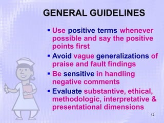 GENERAL GUIDELINES
12
 Use positive terms whenever
possible and say the positive
points first
 Avoid vague generalizations of
praise and fault findings
 Be sensitive in handling
negative comments
 Evaluate substantive, ethical,
methodologic, interpretative &
presentational dimensions
 