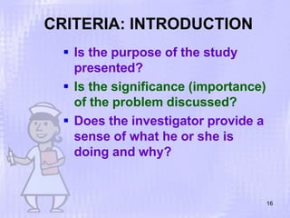 CRITERIA: INTRODUCTION
16
 Is the purpose of the study
presented?
 Is the significance (importance)
of the problem discussed?
 Does the investigator provide a
sense of what he or she is
doing and why?
 
