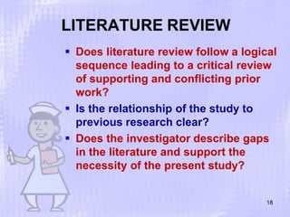 LITERATURE REVIEW
18
 Does literature review follow a logical
sequence leading to a critical review
of supporting and conflicting prior
work?
 Is the relationship of the study to
previous research clear?
 Does the investigator describe gaps
in the literature and support the
necessity of the present study?
 