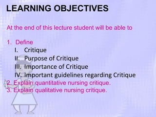 LEARNING OBJECTIVES
At the end of this lecture student will be able to
1. Define
I. Critique
II. Purpose of Critique
III. Importance of Critique
IV. Important guidelines regarding Critique
2. Explain quantitative nursing critique.
3. Explain qualitative nursing critique.
 