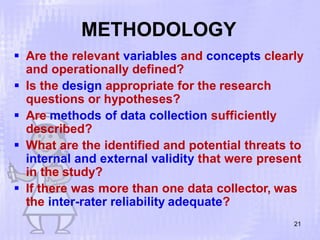 METHODOLOGY
21
 Are the relevant variables and concepts clearly
and operationally defined?
 Is the design appropriate for the research
questions or hypotheses?
 Are methods of data collection sufficiently
described?
 What are the identified and potential threats to
internal and external validity that were present
in the study?
 If there was more than one data collector, was
the inter-rater reliability adequate?
 