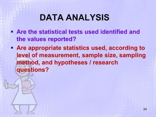 DATA ANALYSIS
24
 Are the statistical tests used identified and
the values reported?
 Are appropriate statistics used, according to
level of measurement, sample size, sampling
method, and hypotheses / research
questions?
 