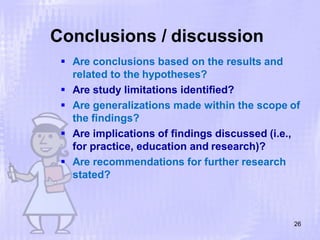 Conclusions / discussion
26
 Are conclusions based on the results and
related to the hypotheses?
 Are study limitations identified?
 Are generalizations made within the scope of
the findings?
 Are implications of findings discussed (i.e.,
for practice, education and research)?
 Are recommendations for further research
stated?
 