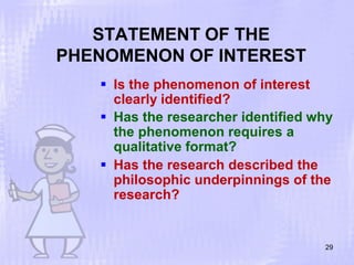 STATEMENT OF THE
PHENOMENON OF INTEREST
29
 Is the phenomenon of interest
clearly identified?
 Has the researcher identified why
the phenomenon requires a
qualitative format?
 Has the research described the
philosophic underpinnings of the
research?
 
