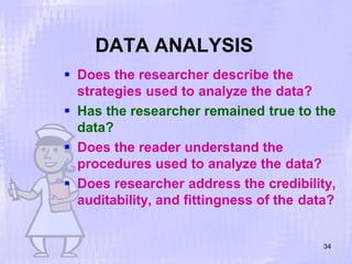 DATA ANALYSIS
 Does the researcher describe the
strategies used to analyze the data?
 Has the researcher remained true to the
data?
 Does the reader understand the
procedures used to analyze the data?
 Does researcher address the credibility,
auditability, and fittingness of the data?
34
 