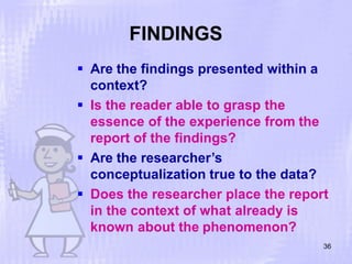 FINDINGS
36
 Are the findings presented within a
context?
 Is the reader able to grasp the
essence of the experience from the
report of the findings?
 Are the researcher’s
conceptualization true to the data?
 Does the researcher place the report
in the context of what already is
known about the phenomenon?
 