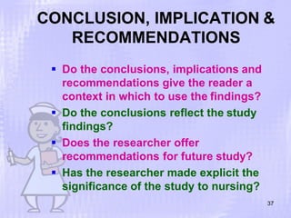 CONCLUSION, IMPLICATION &
RECOMMENDATIONS
37
 Do the conclusions, implications and
recommendations give the reader a
context in which to use the findings?
 Do the conclusions reflect the study
findings?
 Does the researcher offer
recommendations for future study?
 Has the researcher made explicit the
significance of the study to nursing?
 