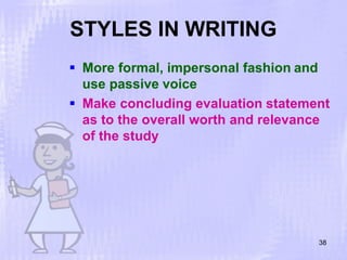 STYLES IN WRITING
38
 More formal, impersonal fashion and
use passive voice
 Make concluding evaluation statement
as to the overall worth and relevance
of the study
 