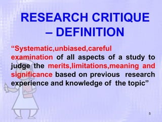 RESEARCH CRITIQUE
– DEFINITION
5
“Systematic,unbiased,careful
examination of all aspects of a study to
judge the merits,limitations,meaning and
significance based on previous research
experience and knowledge of the topic”
 