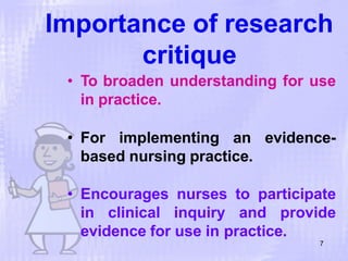 Importance of research
critique
7
• To broaden understanding for use
in practice.
• For implementing an evidence-
based nursing practice.
• Encourages nurses to participate
in clinical inquiry and provide
evidence for use in practice.
 