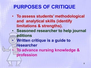 PURPOSES OF CRITIQUE
8
• To assess students’ methodological
and analytical skills (identify
limitations & strengths).
• Seasoned researcher to help journal
editions
• Written critique is a guide to
researcher
• To advance nursing knowledge &
profession
 