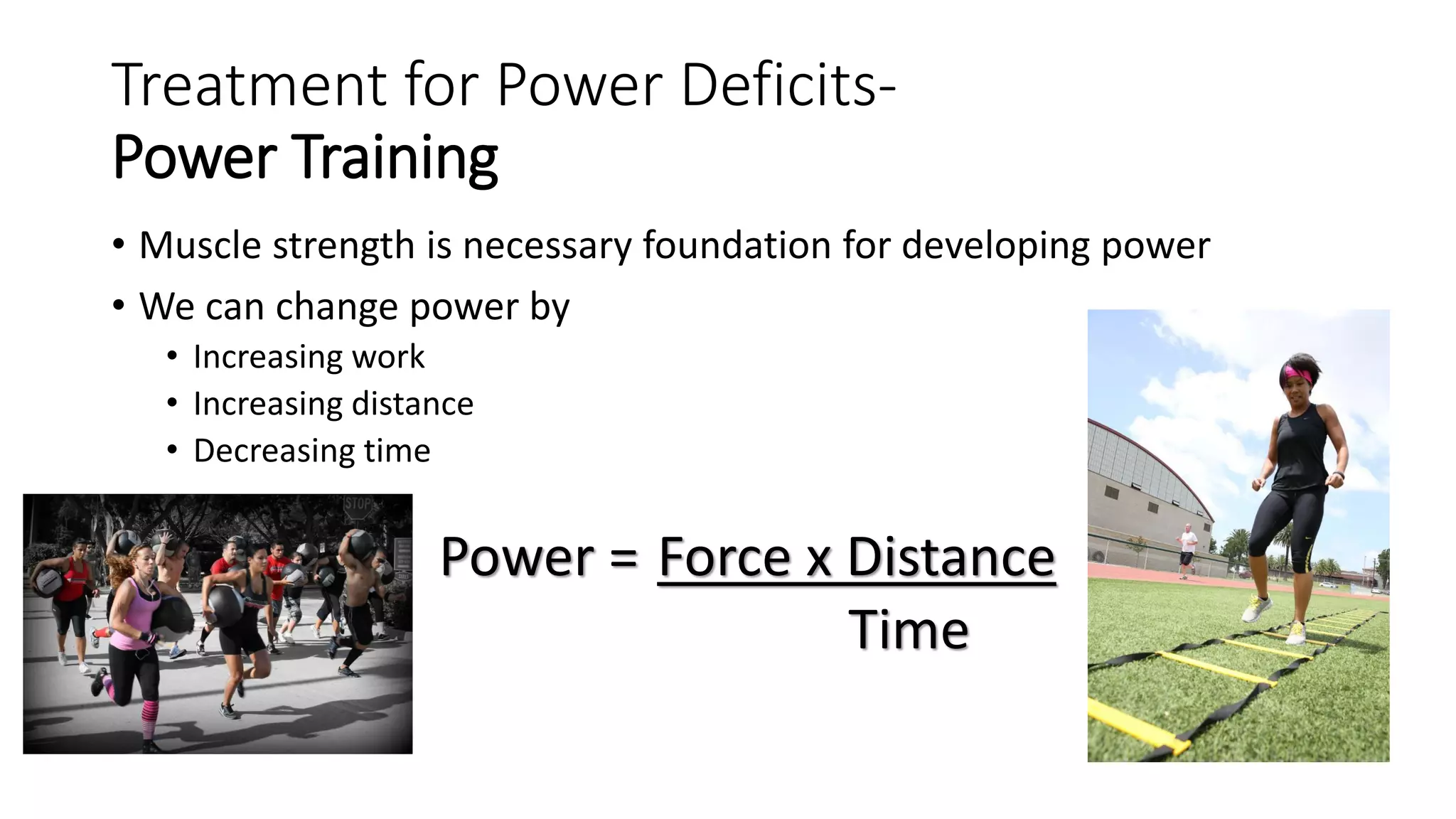Treatment for Power Deficits-
Power Training
• Muscle strength is necessary foundation for developing power
• We can change power by
• Increasing work
• Increasing distance
• Decreasing time
Power = Force x Distance
Time
 