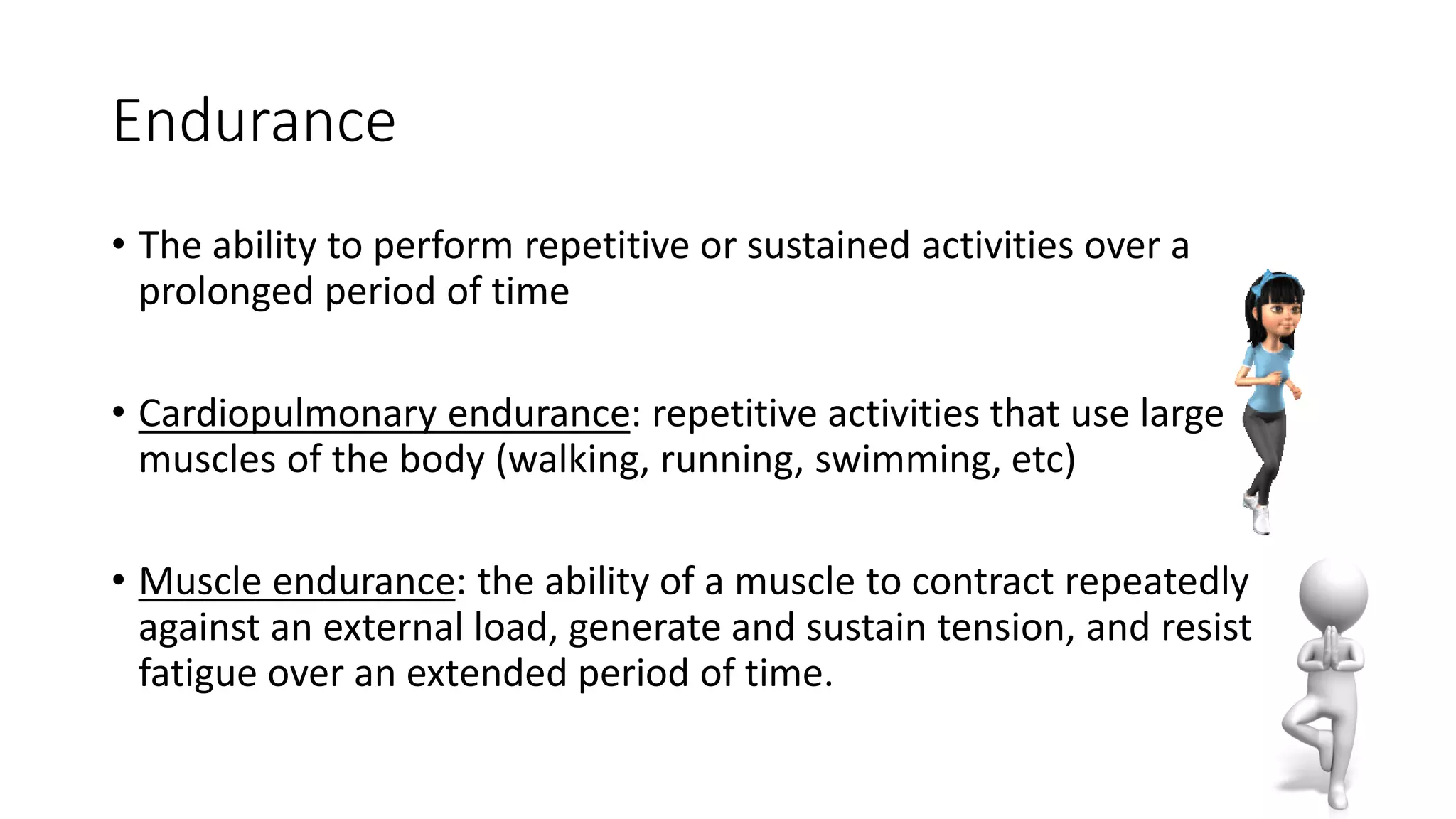 Endurance
• The ability to perform repetitive or sustained activities over a
prolonged period of time
• Cardiopulmonary endurance: repetitive activities that use large
muscles of the body (walking, running, swimming, etc)
• Muscle endurance: the ability of a muscle to contract repeatedly
against an external load, generate and sustain tension, and resist
fatigue over an extended period of time.
 