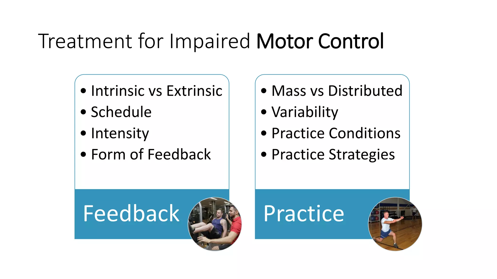 Treatment for Impaired Motor Control
• Intrinsic vs Extrinsic
• Schedule
• Intensity
• Form of Feedback
Feedback
• Mass vs Distributed
• Variability
• Practice Conditions
• Practice Strategies
Practice
 