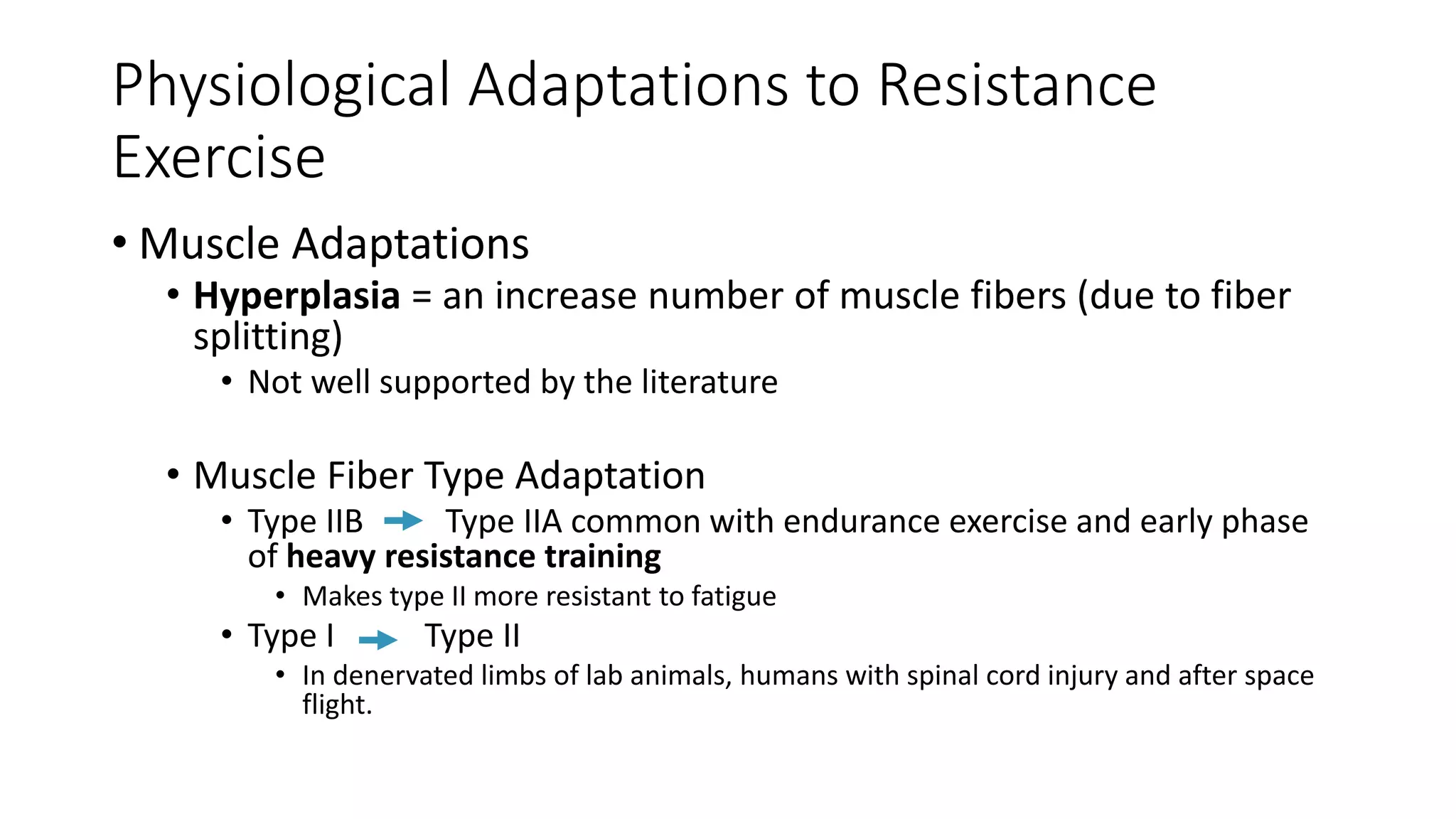 Physiological Adaptations to Resistance
Exercise
• Muscle Adaptations
• Hyperplasia = an increase number of muscle fibers (due to fiber
splitting)
• Not well supported by the literature
• Muscle Fiber Type Adaptation
• Type IIB Type IIA common with endurance exercise and early phase
of heavy resistance training
• Makes type II more resistant to fatigue
• Type I Type II
• In denervated limbs of lab animals, humans with spinal cord injury and after space
flight.
 