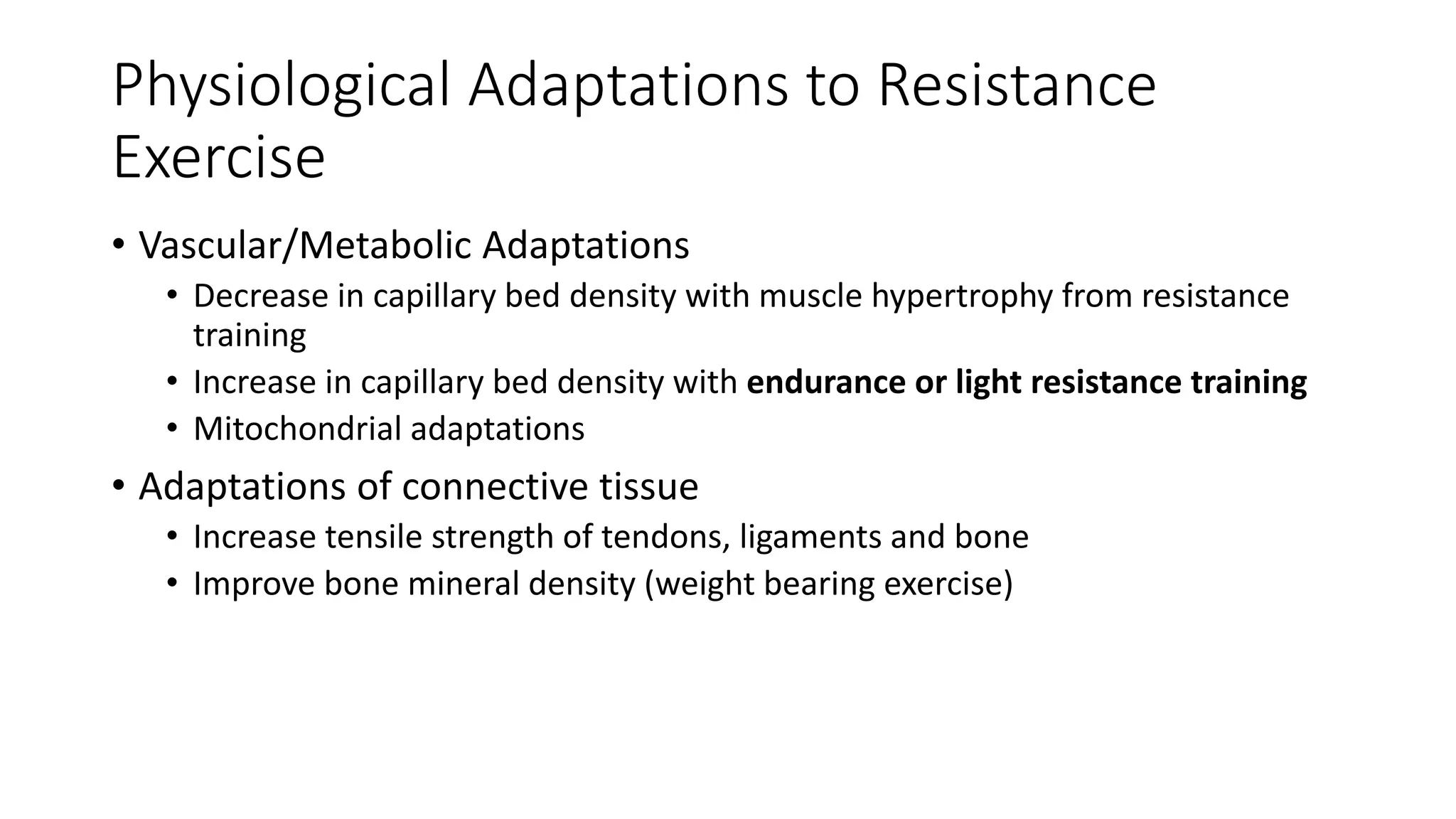 Physiological Adaptations to Resistance
Exercise
• Vascular/Metabolic Adaptations
• Decrease in capillary bed density with muscle hypertrophy from resistance
training
• Increase in capillary bed density with endurance or light resistance training
• Mitochondrial adaptations
• Adaptations of connective tissue
• Increase tensile strength of tendons, ligaments and bone
• Improve bone mineral density (weight bearing exercise)
 