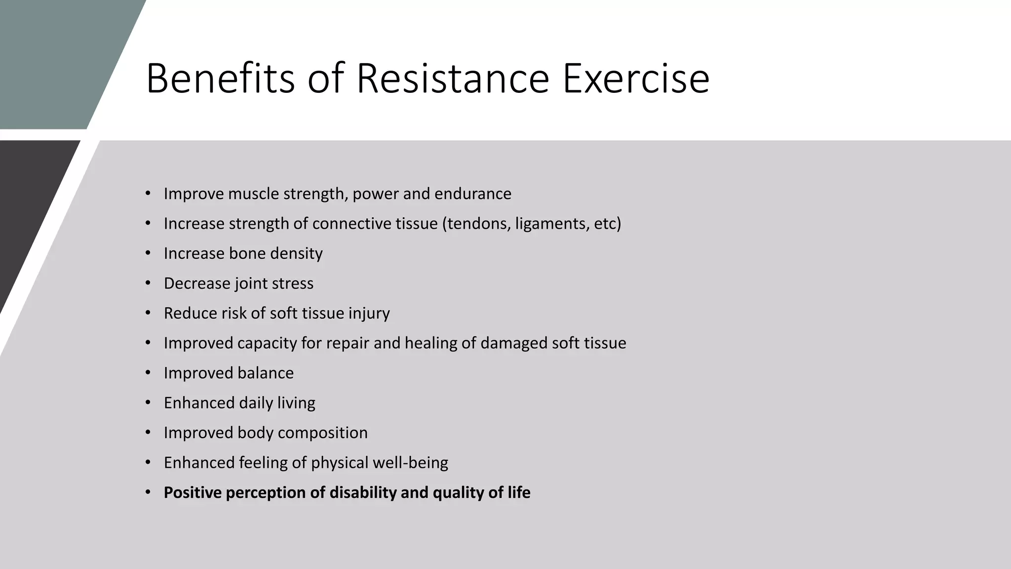 Benefits of Resistance Exercise
• Improve muscle strength, power and endurance
• Increase strength of connective tissue (tendons, ligaments, etc)
• Increase bone density
• Decrease joint stress
• Reduce risk of soft tissue injury
• Improved capacity for repair and healing of damaged soft tissue
• Improved balance
• Enhanced daily living
• Improved body composition
• Enhanced feeling of physical well-being
• Positive perception of disability and quality of life
 