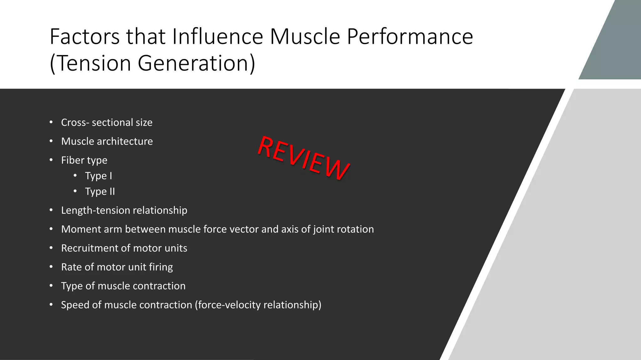 Factors that Influence Muscle Performance
(Tension Generation)
• Cross- sectional size
• Muscle architecture
• Fiber type
• Type I
• Type II
• Length-tension relationship
• Moment arm between muscle force vector and axis of joint rotation
• Recruitment of motor units
• Rate of motor unit firing
• Type of muscle contraction
• Speed of muscle contraction (force-velocity relationship)
 