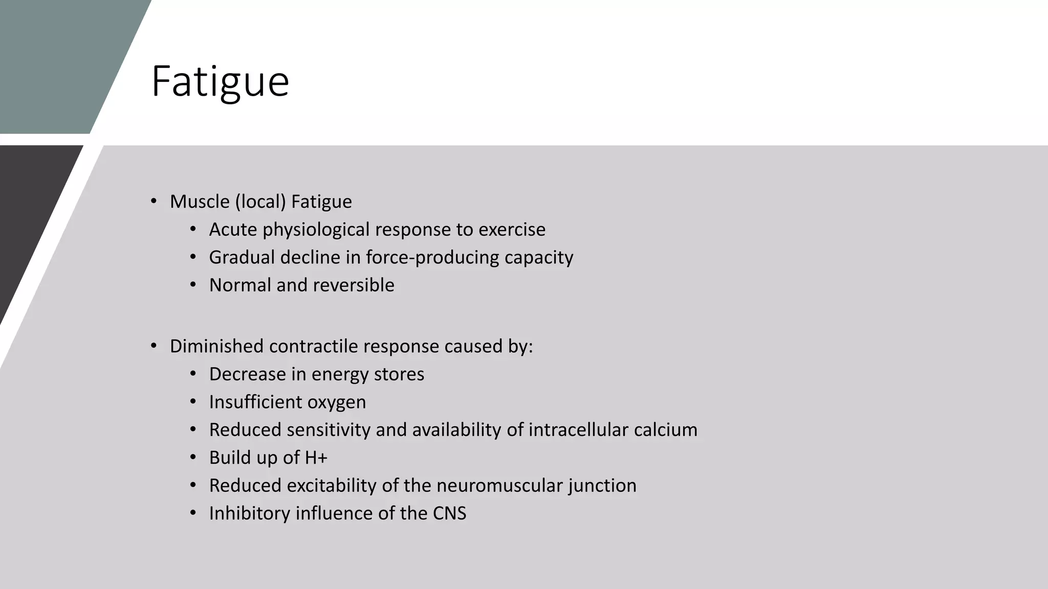 Fatigue
• Muscle (local) Fatigue
• Acute physiological response to exercise
• Gradual decline in force-producing capacity
• Normal and reversible
• Diminished contractile response caused by:
• Decrease in energy stores
• Insufficient oxygen
• Reduced sensitivity and availability of intracellular calcium
• Build up of H+
• Reduced excitability of the neuromuscular junction
• Inhibitory influence of the CNS
 