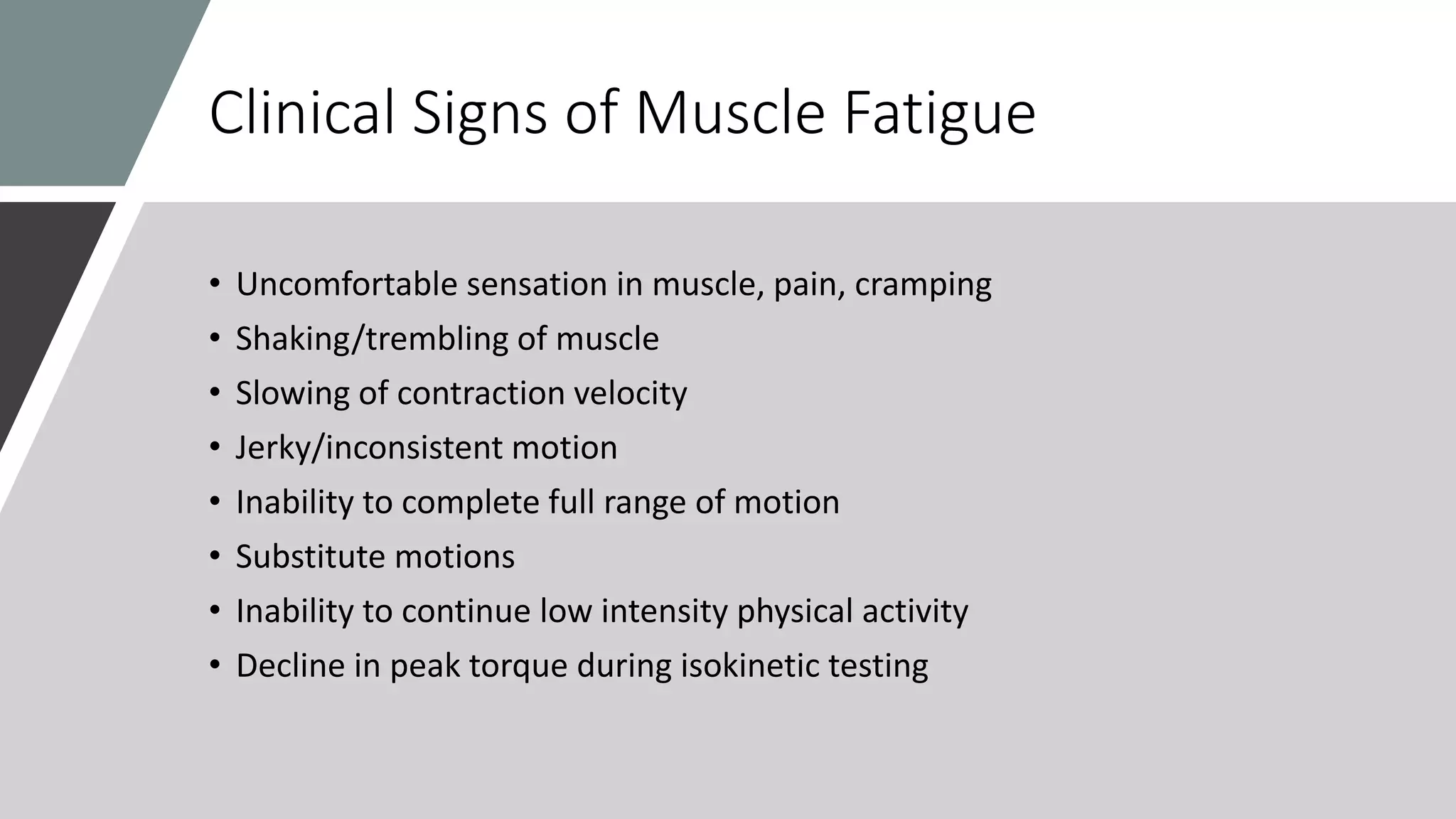 Clinical Signs of Muscle Fatigue
• Uncomfortable sensation in muscle, pain, cramping
• Shaking/trembling of muscle
• Slowing of contraction velocity
• Jerky/inconsistent motion
• Inability to complete full range of motion
• Substitute motions
• Inability to continue low intensity physical activity
• Decline in peak torque during isokinetic testing
 