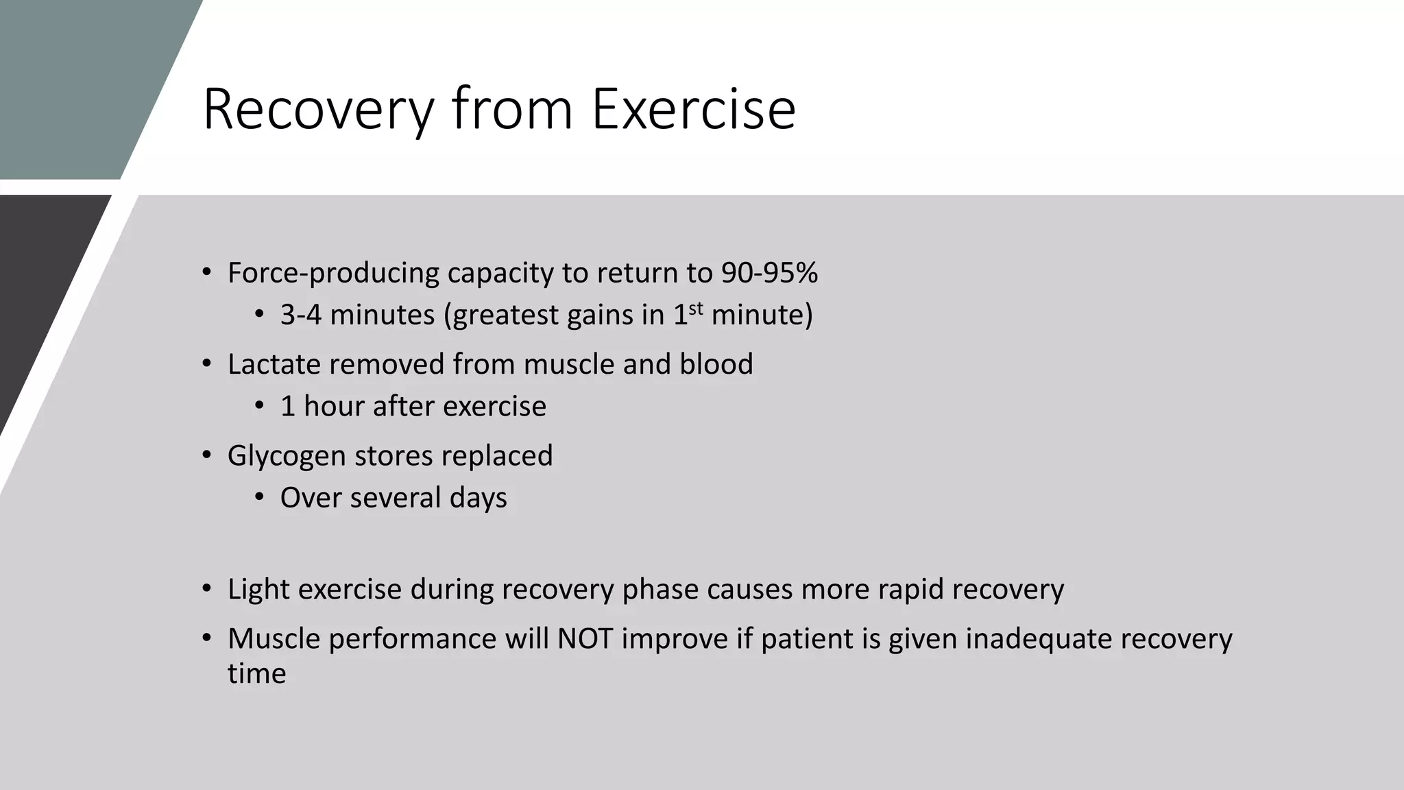 Recovery from Exercise
• Force-producing capacity to return to 90-95%
• 3-4 minutes (greatest gains in 1st minute)
• Lactate removed from muscle and blood
• 1 hour after exercise
• Glycogen stores replaced
• Over several days
• Light exercise during recovery phase causes more rapid recovery
• Muscle performance will NOT improve if patient is given inadequate recovery
time
 