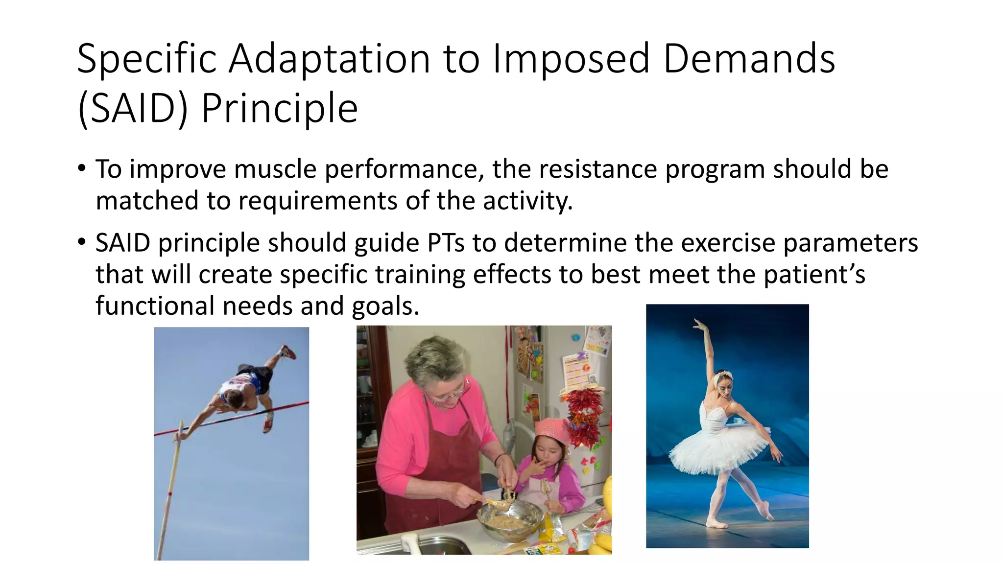 Specific Adaptation to Imposed Demands
(SAID) Principle
• To improve muscle performance, the resistance program should be
matched to requirements of the activity.
• SAID principle should guide PTs to determine the exercise parameters
that will create specific training effects to best meet the patient’s
functional needs and goals.
 