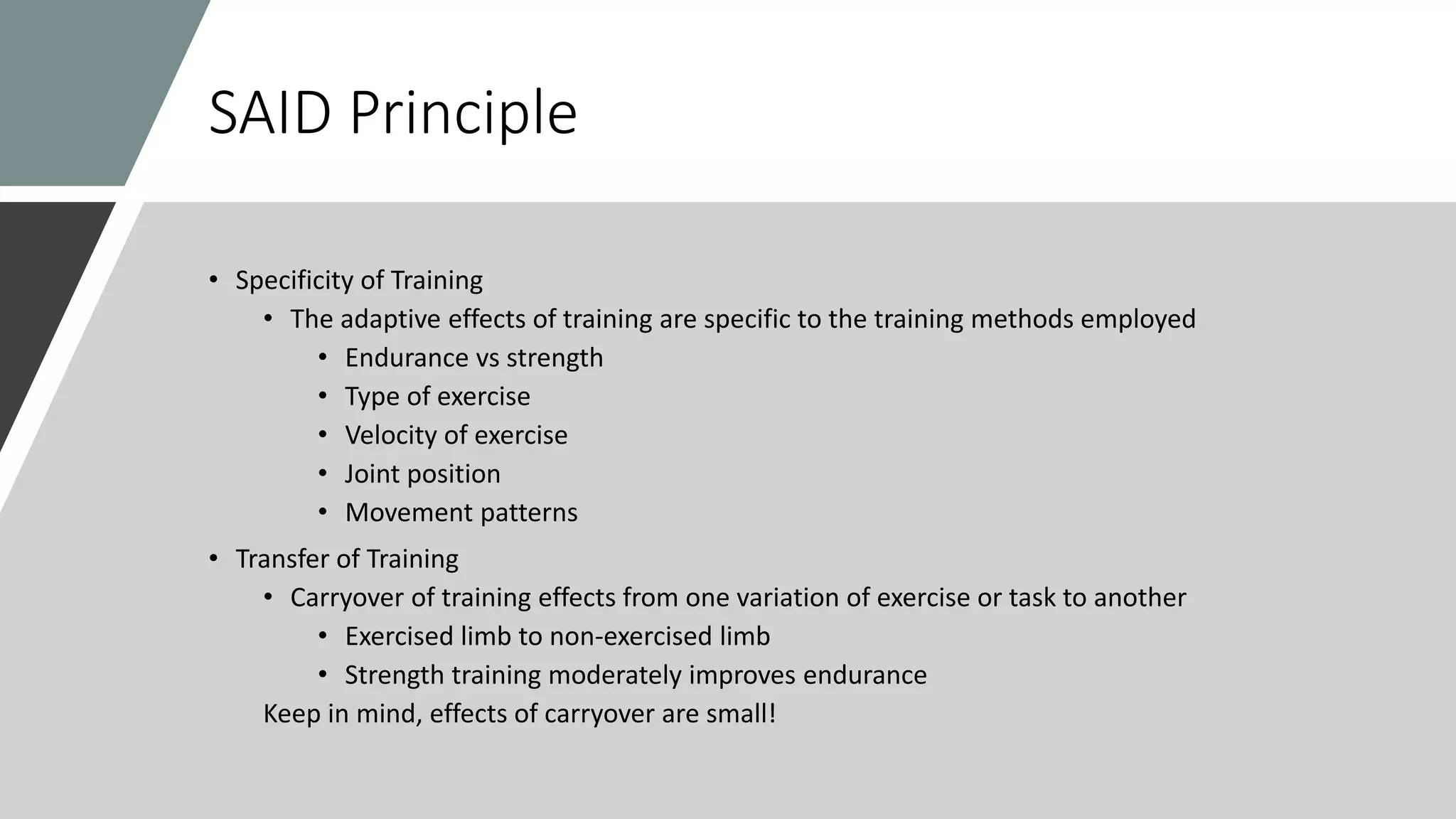 SAID Principle
• Specificity of Training
• The adaptive effects of training are specific to the training methods employed
• Endurance vs strength
• Type of exercise
• Velocity of exercise
• Joint position
• Movement patterns
• Transfer of Training
• Carryover of training effects from one variation of exercise or task to another
• Exercised limb to non-exercised limb
• Strength training moderately improves endurance
Keep in mind, effects of carryover are small!
 